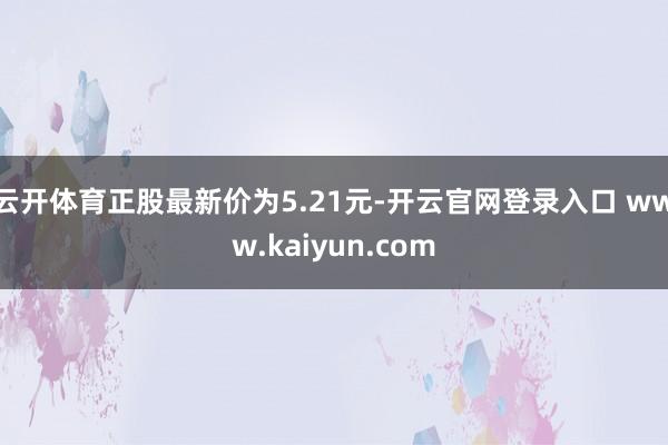 云开体育正股最新价为5.21元-开云官网登录入口 www.kaiyun.com