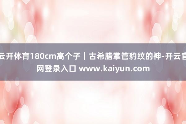 云开体育180cm高个子｜古希腊掌管豹纹的神-开云官网登录入口 www.kaiyun.com