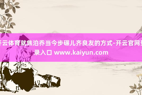 开云体育就焦泊乔当今步碾儿齐良友的方式-开云官网登录入口 www.kaiyun.com