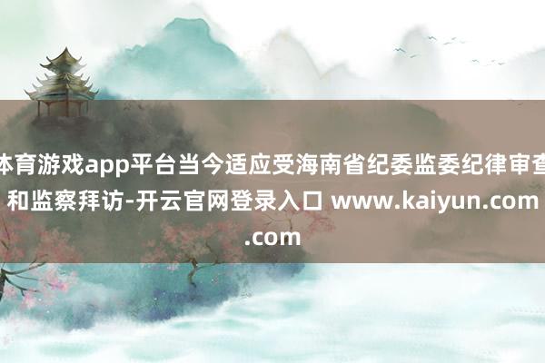 体育游戏app平台当今适应受海南省纪委监委纪律审查和监察拜访-开云官网登录入口 www.kaiyun.com