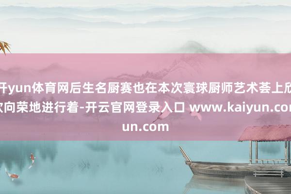 开yun体育网后生名厨赛也在本次寰球厨师艺术荟上欣欣向荣地进行着-开云官网登录入口 www.kaiyun.com